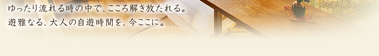 ゆったり流れる時の中で、こころ解き放たれる。遊雅なる、大人の自遊時間を、今ここに。